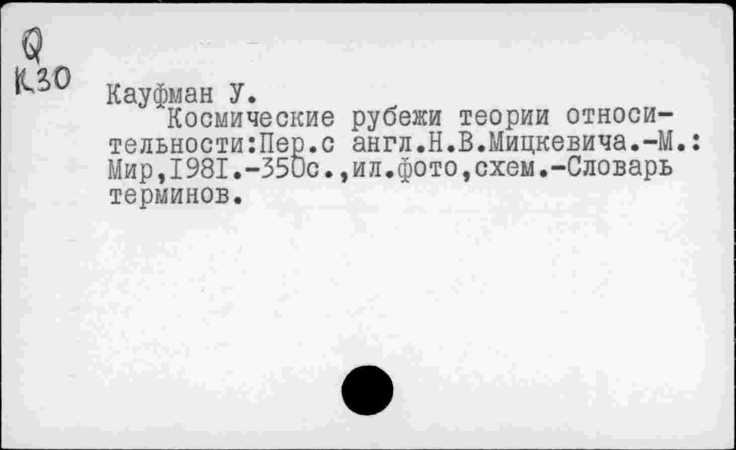 ﻿Кауфман У.
Космические рубежи теории относи тельности:Пер.с англ.Н.В.Мицкевича.-М.: Мир,I981.-350с.,ил.фото,схем.-Словарь терминов.